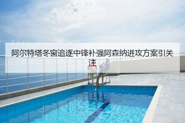 阿尔特塔冬窗追逐中锋补强阿森纳进攻方案引关注