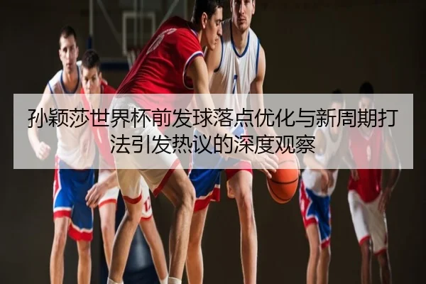孙颖莎世界杯前发球落点优化与新周期打法引发热议的深度观察